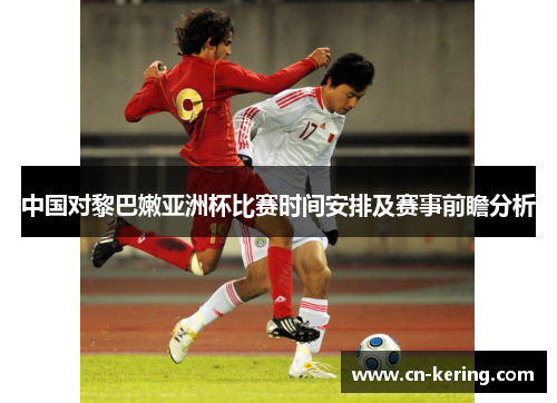 中国对黎巴嫩亚洲杯比赛时间安排及赛事前瞻分析